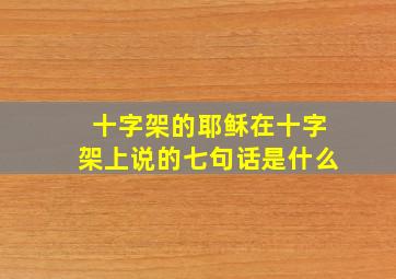 十字架的耶稣在十字架上说的七句话是什么