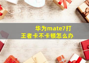 华为mate7打王者卡不卡顿怎么办