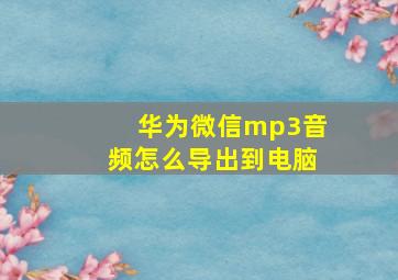 华为微信mp3音频怎么导出到电脑