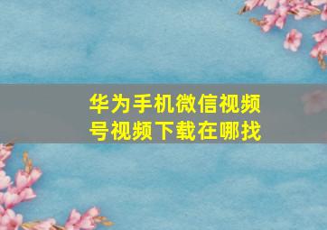 华为手机微信视频号视频下载在哪找