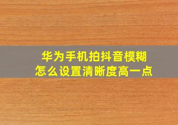 华为手机拍抖音模糊怎么设置清晰度高一点