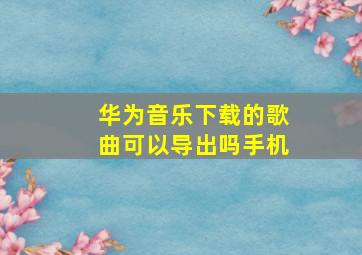 华为音乐下载的歌曲可以导出吗手机