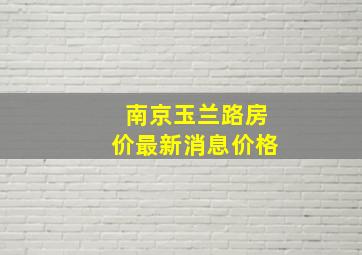 南京玉兰路房价最新消息价格