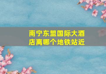 南宁东盟国际大酒店离哪个地铁站近