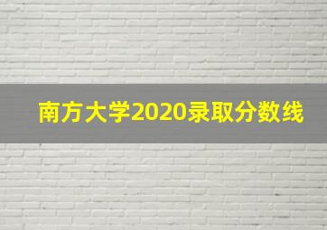 南方大学2020录取分数线