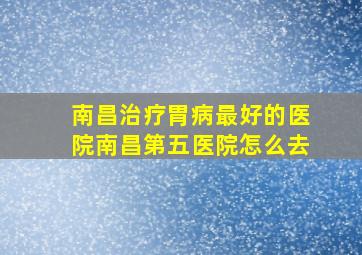 南昌治疗胃病最好的医院南昌第五医院怎么去