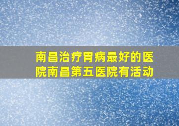 南昌治疗胃病最好的医院南昌第五医院有活动