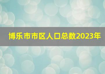 博乐市市区人口总数2023年