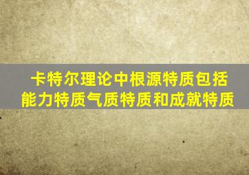 卡特尔理论中根源特质包括能力特质气质特质和成就特质