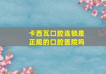 卡西瓦口腔连锁是正规的口腔医院吗