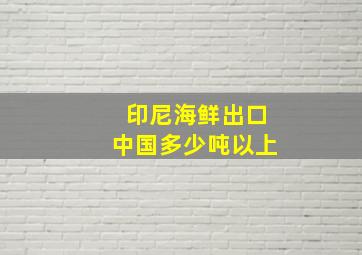 印尼海鲜出口中国多少吨以上