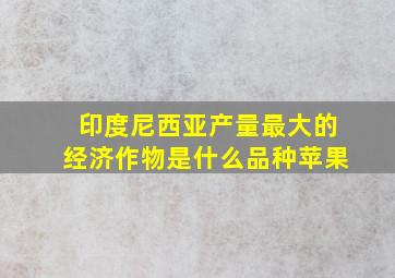 印度尼西亚产量最大的经济作物是什么品种苹果