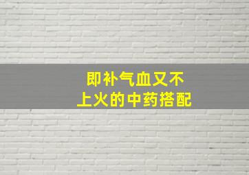 即补气血又不上火的中药搭配