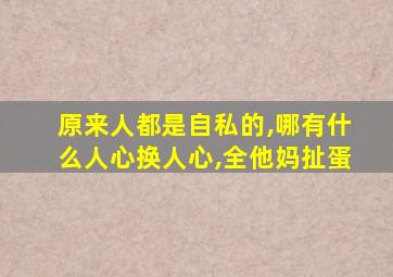 原来人都是自私的,哪有什么人心换人心,全他妈扯蛋