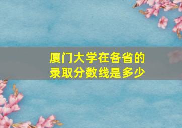 厦门大学在各省的录取分数线是多少