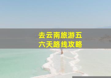 去云南旅游五六天路线攻略