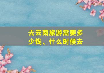 去云南旅游需要多少钱、什么时候去