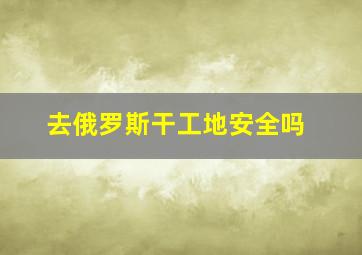 去俄罗斯干工地安全吗