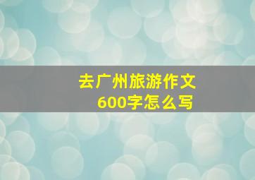 去广州旅游作文600字怎么写