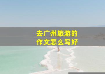 去广州旅游的作文怎么写好