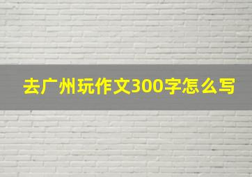 去广州玩作文300字怎么写