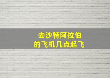 去沙特阿拉伯的飞机几点起飞