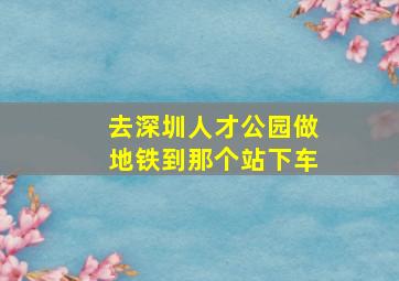 去深圳人才公园做地铁到那个站下车