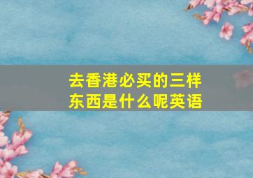 去香港必买的三样东西是什么呢英语