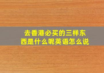 去香港必买的三样东西是什么呢英语怎么说