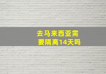 去马来西亚需要隔离14天吗