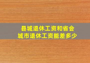 县城退休工资和省会城市退休工资能差多少