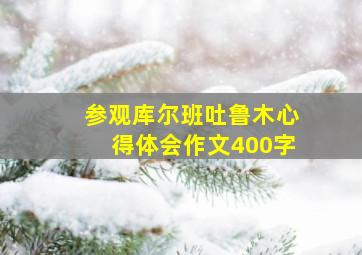 参观库尔班吐鲁木心得体会作文400字