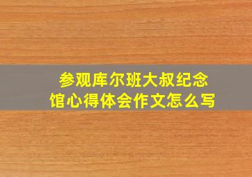 参观库尔班大叔纪念馆心得体会作文怎么写