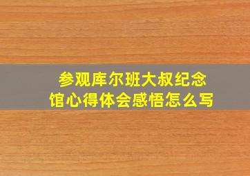 参观库尔班大叔纪念馆心得体会感悟怎么写