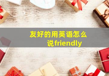 友好的用英语怎么说friendly