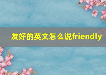 友好的英文怎么说friendly