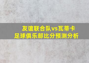 友谊联合队vs瓦蒂卡足球俱乐部比分预测分析