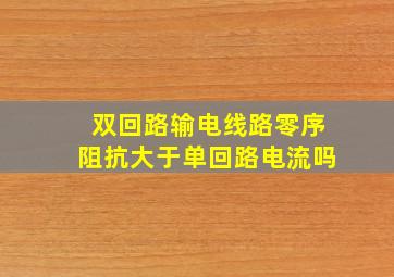 双回路输电线路零序阻抗大于单回路电流吗