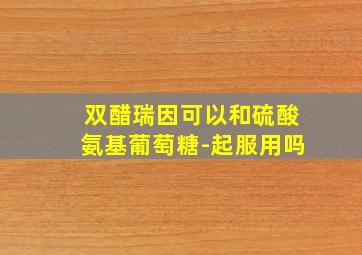 双醋瑞因可以和硫酸氨基葡萄糖-起服用吗