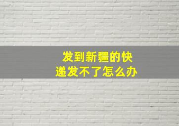 发到新疆的快递发不了怎么办