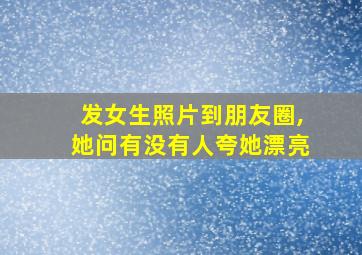 发女生照片到朋友圈,她问有没有人夸她漂亮