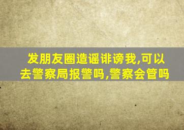 发朋友圈造谣诽谤我,可以去警察局报警吗,警察会管吗