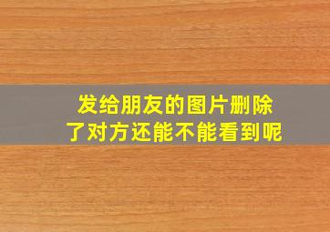 发给朋友的图片删除了对方还能不能看到呢