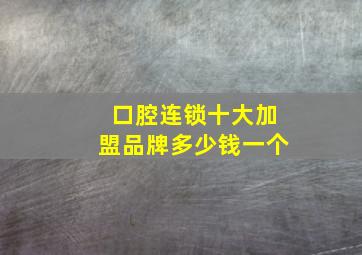 口腔连锁十大加盟品牌多少钱一个