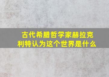 古代希腊哲学家赫拉克利特认为这个世界是什么