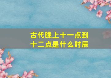 古代晚上十一点到十二点是什么时辰