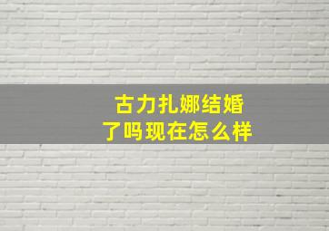 古力扎娜结婚了吗现在怎么样