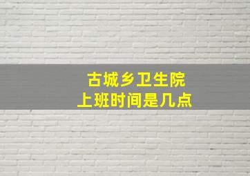 古城乡卫生院上班时间是几点