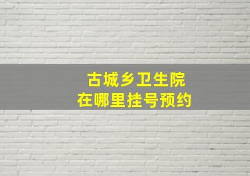 古城乡卫生院在哪里挂号预约