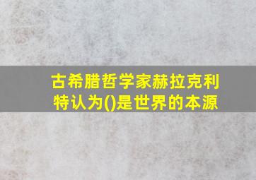 古希腊哲学家赫拉克利特认为()是世界的本源